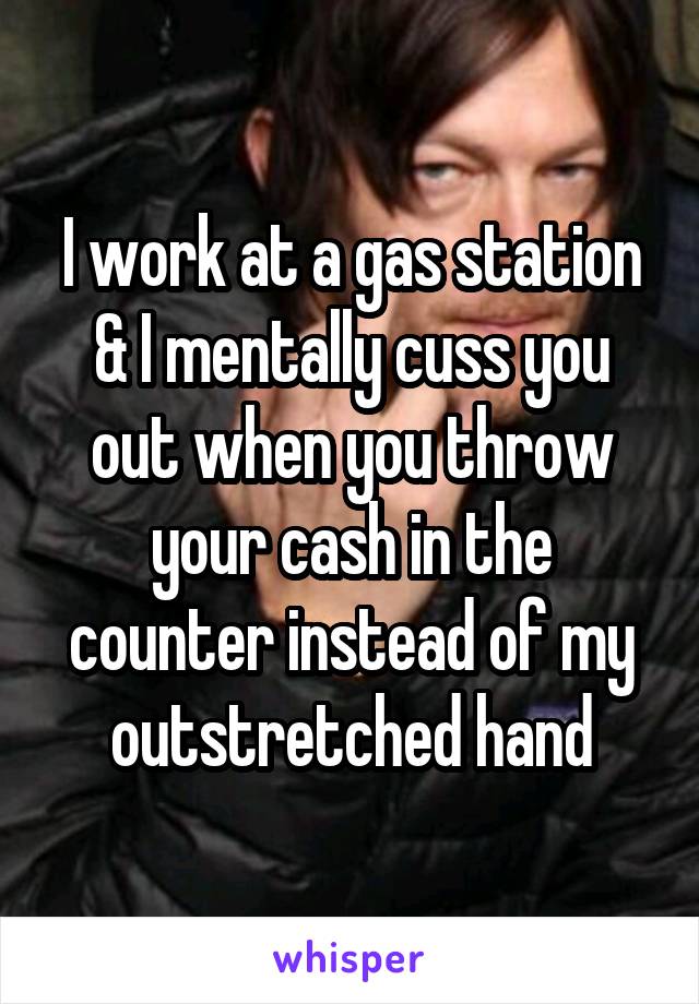 I work at a gas station & I mentally cuss you out when you throw your cash in the counter instead of my outstretched hand