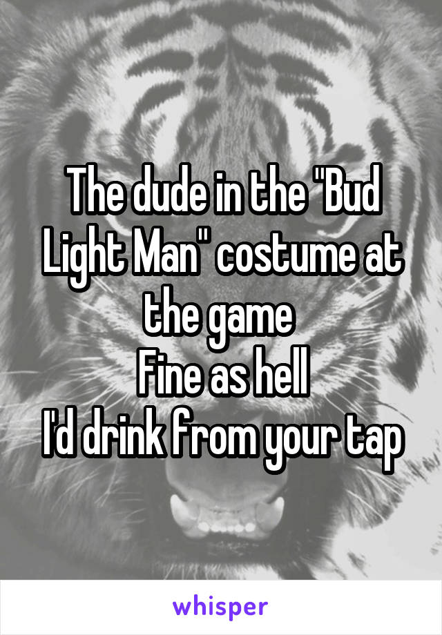 The dude in the "Bud Light Man" costume at the game 
Fine as hell
I'd drink from your tap