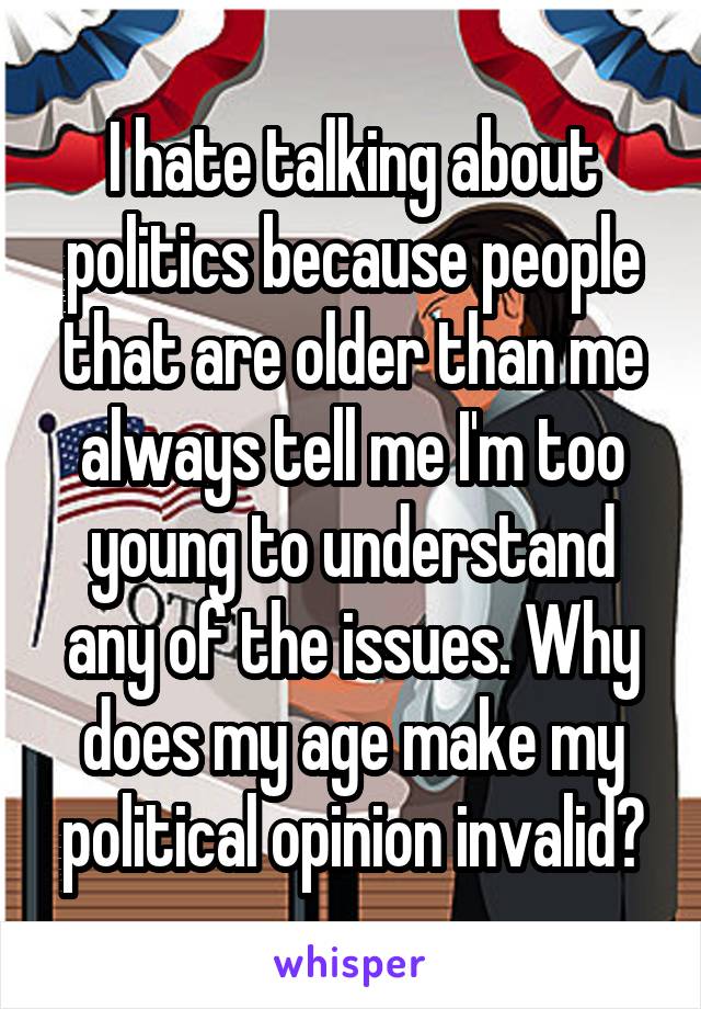 I hate talking about politics because people that are older than me always tell me I'm too young to understand any of the issues. Why does my age make my political opinion invalid?