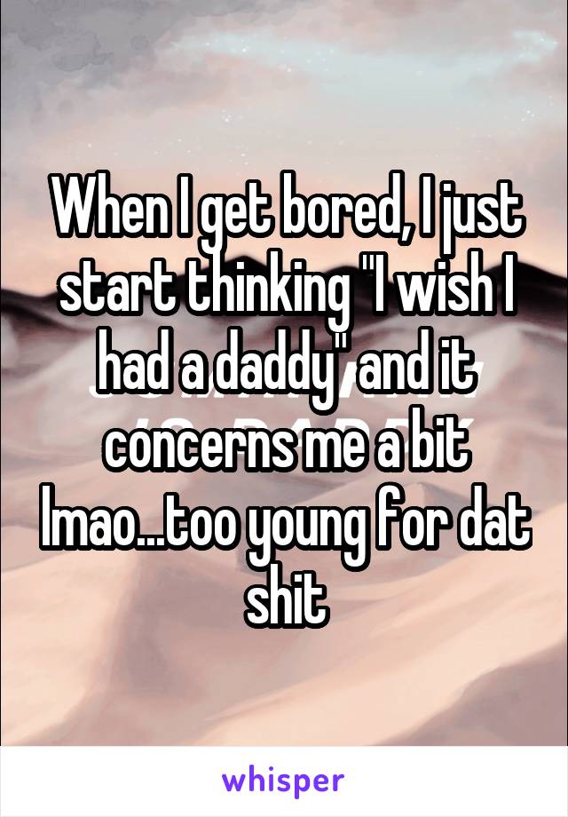 When I get bored, I just start thinking "I wish I had a daddy" and it concerns me a bit lmao...too young for dat shit