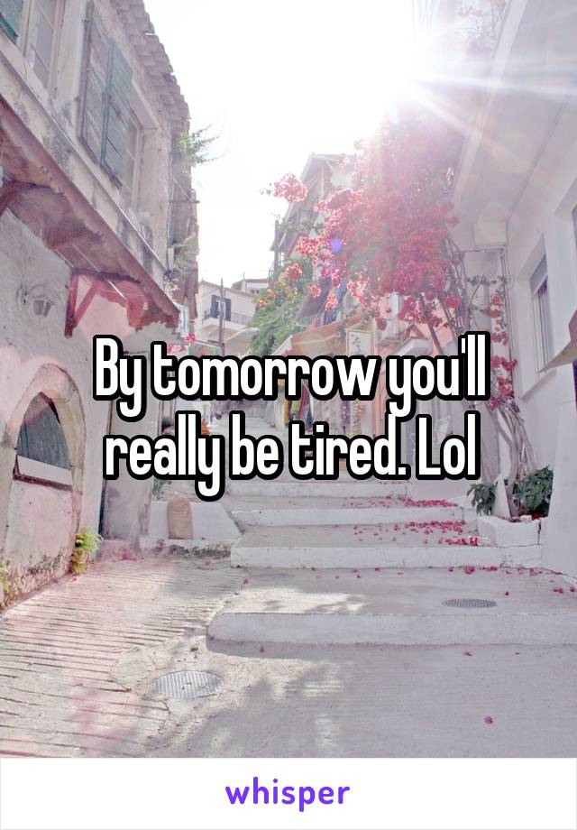By tomorrow you'll really be tired. Lol