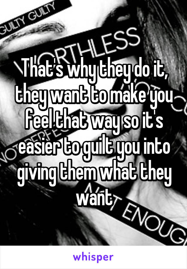 That's why they do it, they want to make you feel that way so it's easier to guilt you into giving them what they want