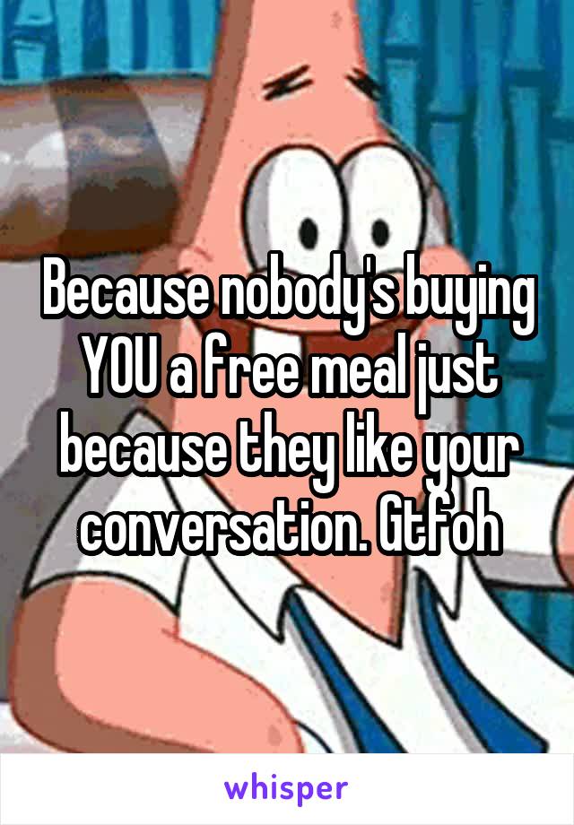 Because nobody's buying YOU a free meal just because they like your conversation. Gtfoh