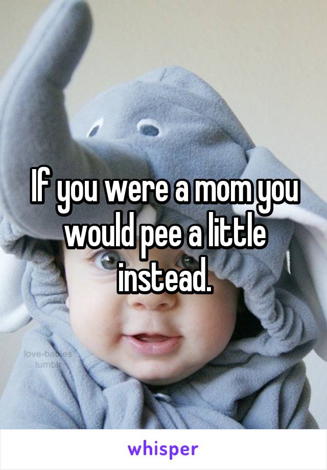 If you were a mom you would pee a little instead.