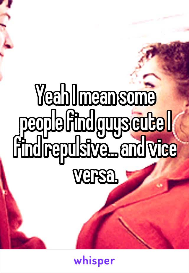 Yeah I mean some people find guys cute I find repulsive... and vice versa.