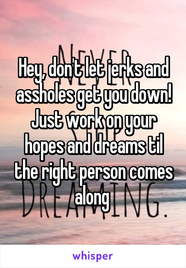 Hey, don't let jerks and assholes get you down! Just work on your hopes and dreams til the right person comes along 