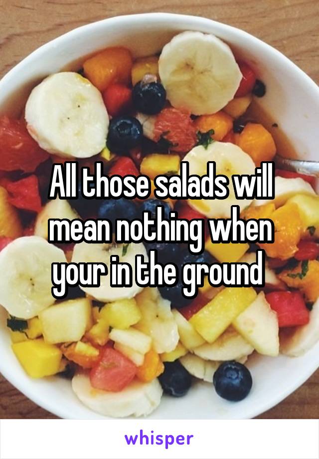 All those salads will mean nothing when your in the ground 