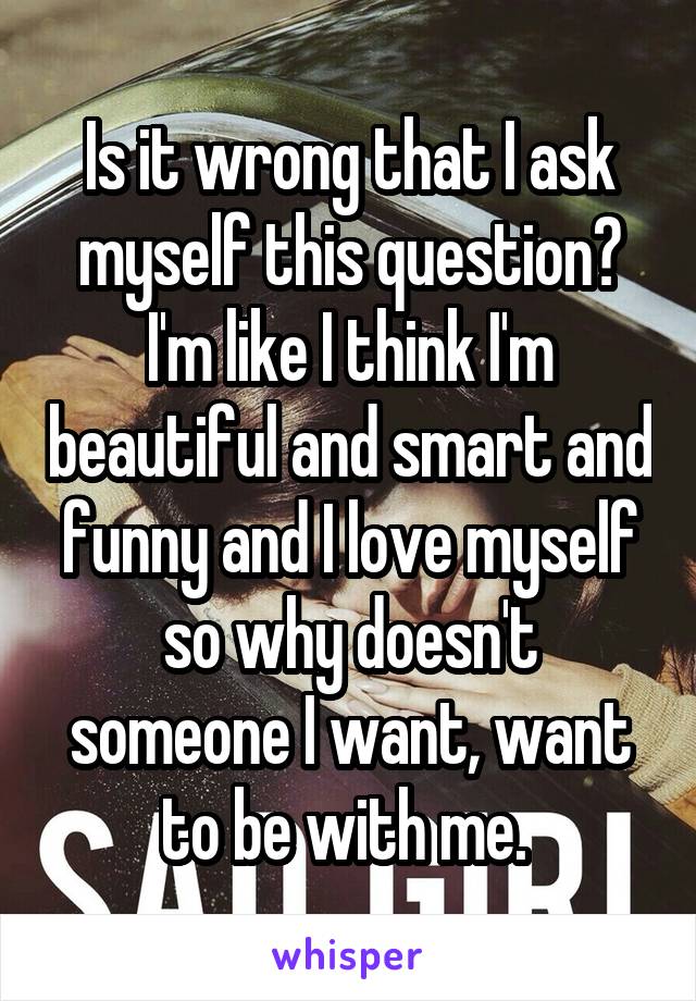 Is it wrong that I ask myself this question? I'm like I think I'm beautiful and smart and funny and I love myself so why doesn't someone I want, want to be with me. 