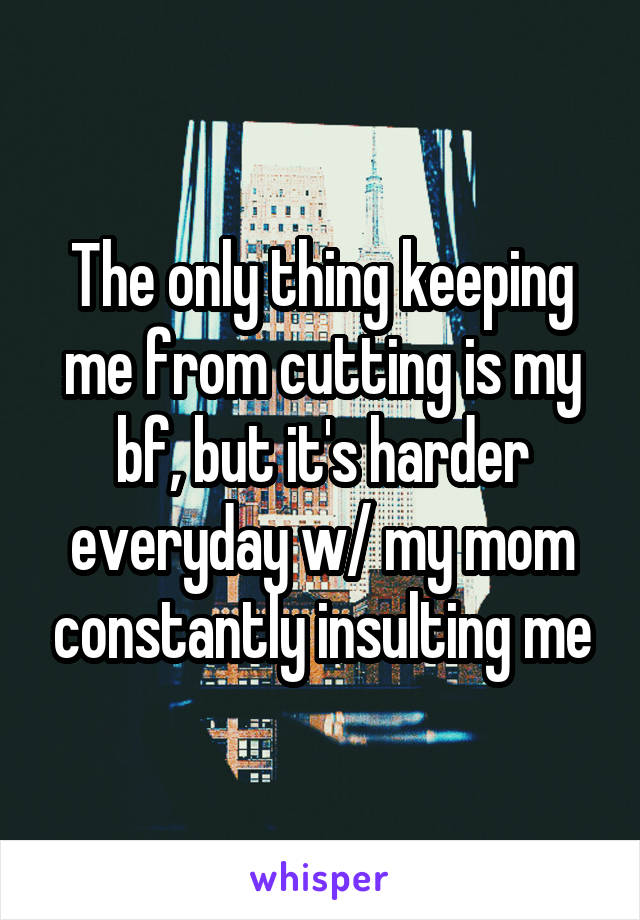 The only thing keeping me from cutting is my bf, but it's harder everyday w/ my mom constantly insulting me