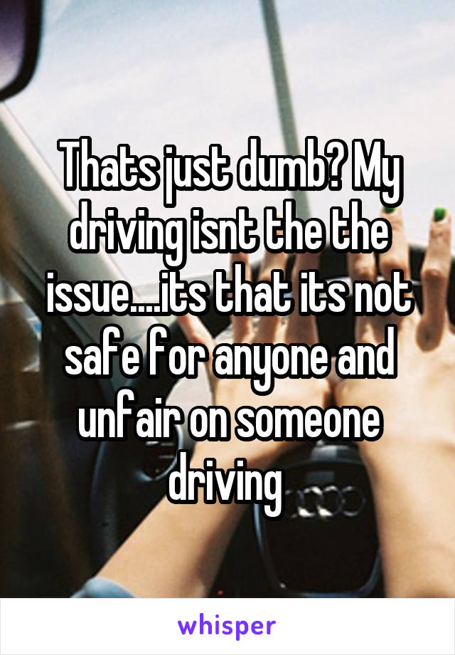 Thats just dumb? My driving isnt the the issue....its that its not safe for anyone and unfair on someone driving 