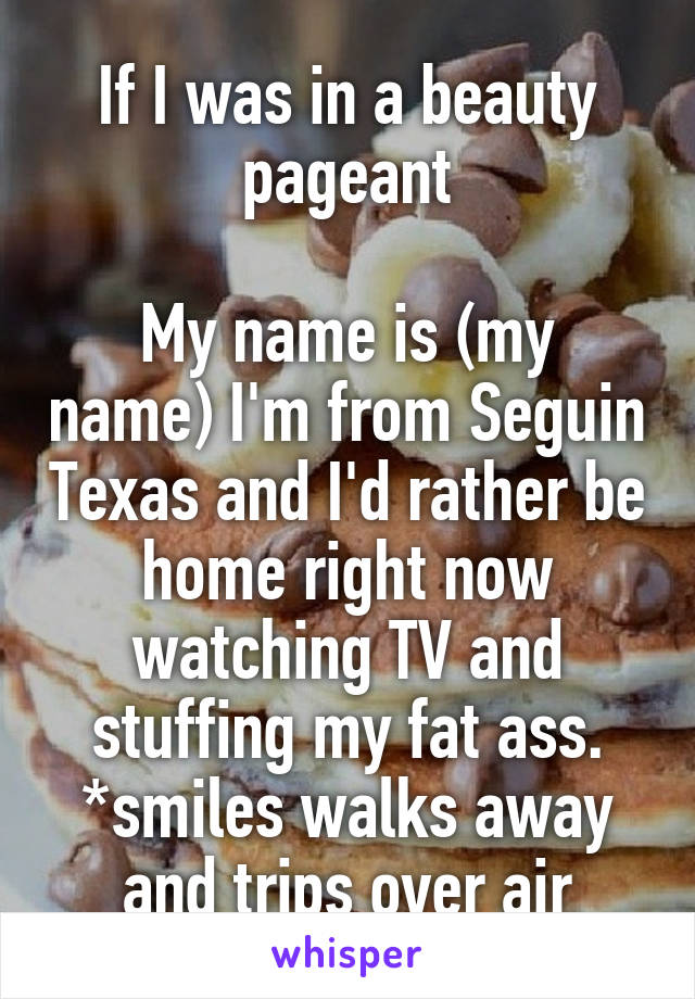 If I was in a beauty pageant

My name is (my name) I'm from Seguin Texas and I'd rather be home right now watching TV and stuffing my fat ass. *smiles walks away and trips over air
