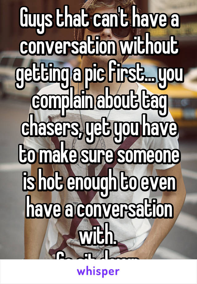 Guys that can't have a conversation without getting a pic first... you complain about tag chasers, yet you have to make sure someone is hot enough to even have a conversation with. 
Go sit down.