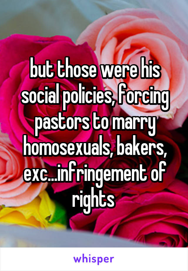 but those were his social policies, forcing pastors to marry homosexuals, bakers, exc...infringement of rights 