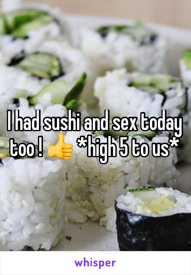 I had sushi and sex today too ! 👍 *high 5 to us* 