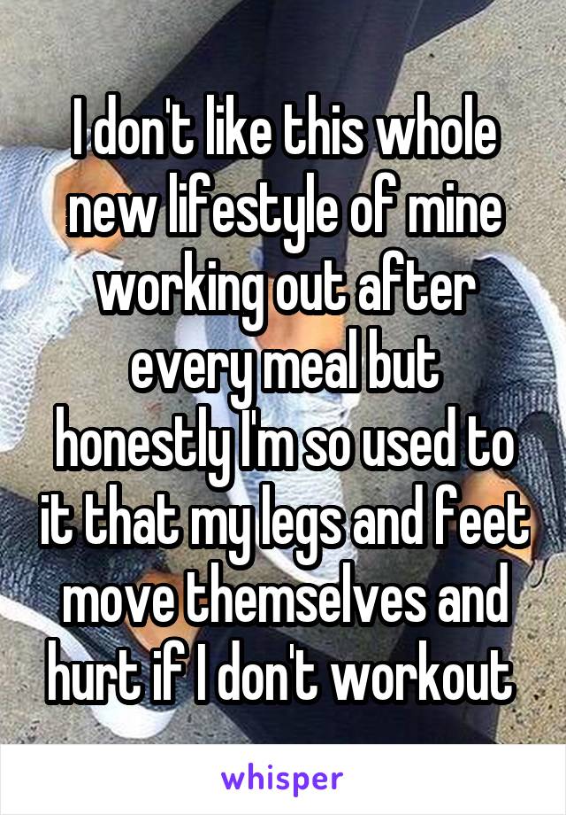 I don't like this whole new lifestyle of mine working out after every meal but honestly I'm so used to it that my legs and feet move themselves and hurt if I don't workout 