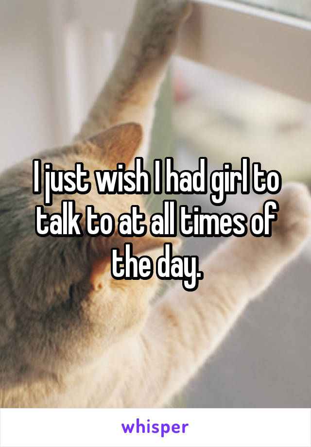 I just wish I had girl to talk to at all times of the day.