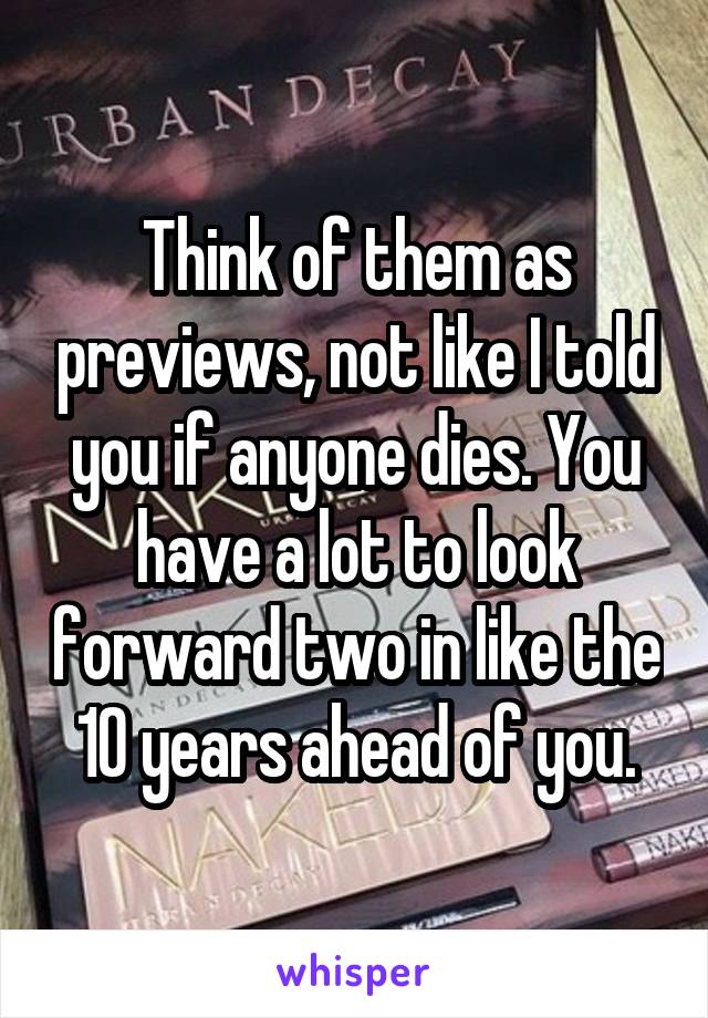 Think of them as previews, not like I told you if anyone dies. You have a lot to look forward two in like the 10 years ahead of you.