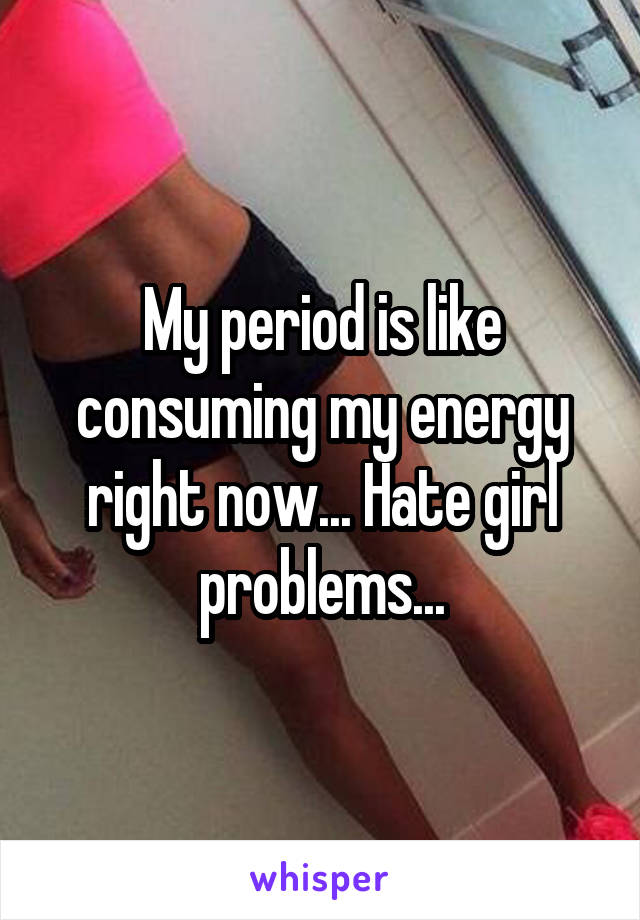 My period is like consuming my energy right now... Hate girl problems...