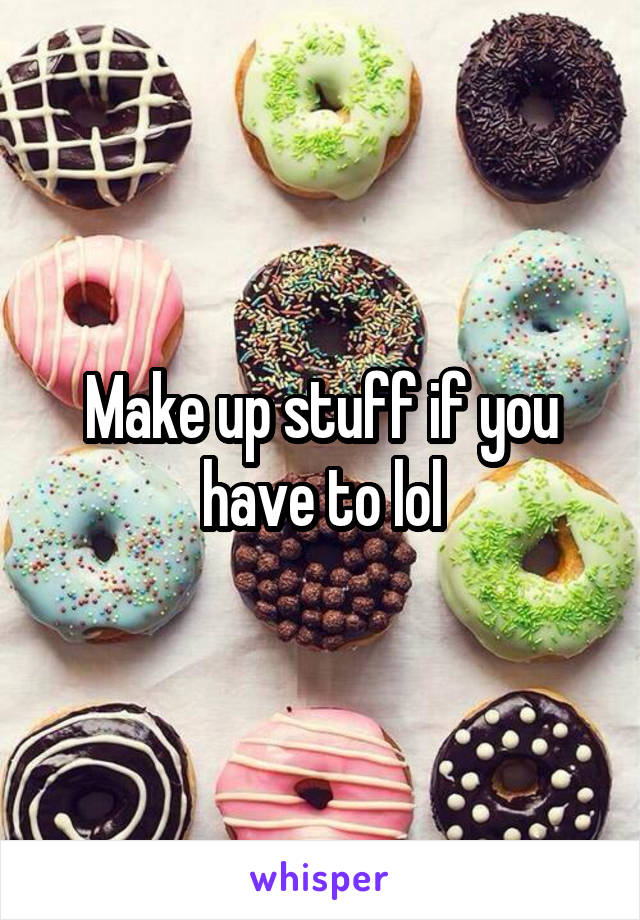 Make up stuff if you have to lol