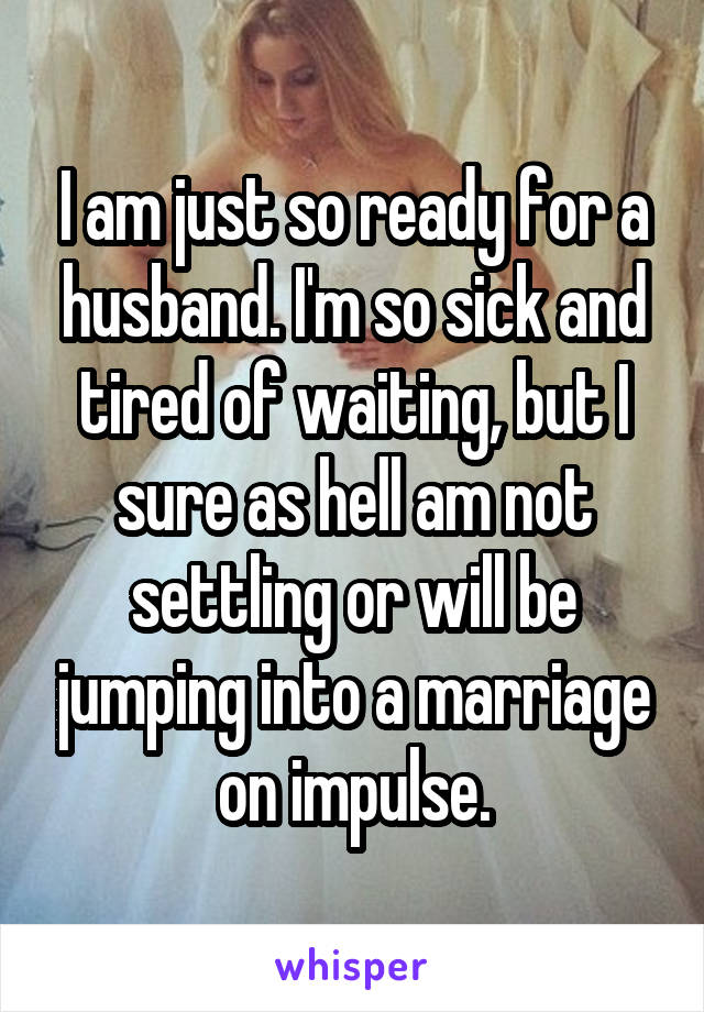 I am just so ready for a husband. I'm so sick and tired of waiting, but I sure as hell am not settling or will be jumping into a marriage on impulse.