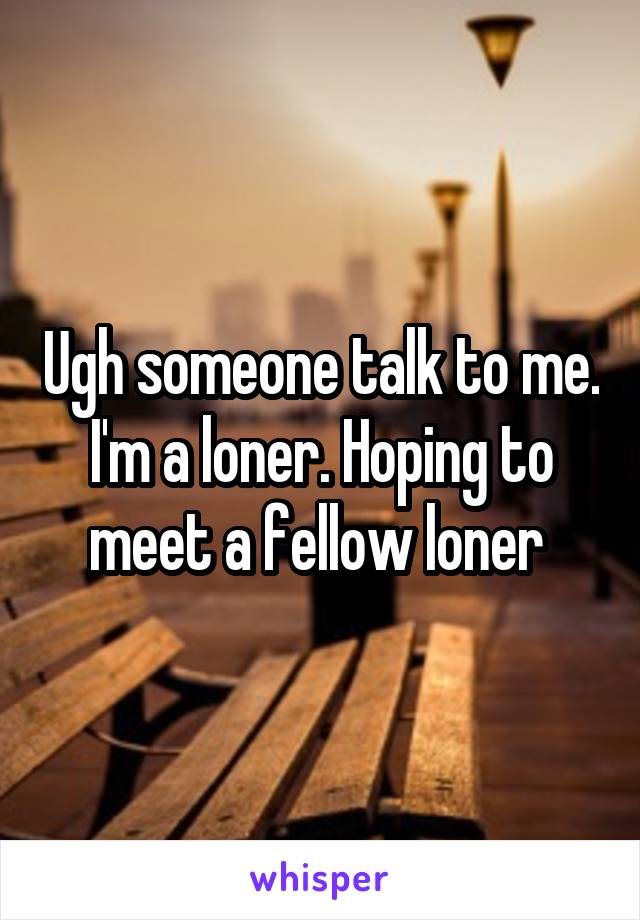 Ugh someone talk to me. I'm a loner. Hoping to meet a fellow loner 