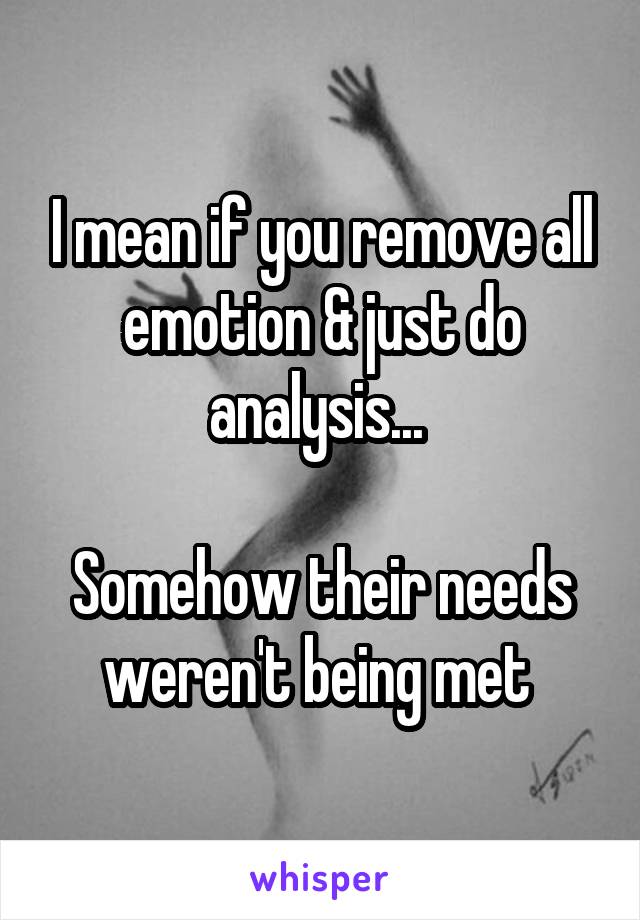 I mean if you remove all emotion & just do analysis... 

Somehow their needs weren't being met 