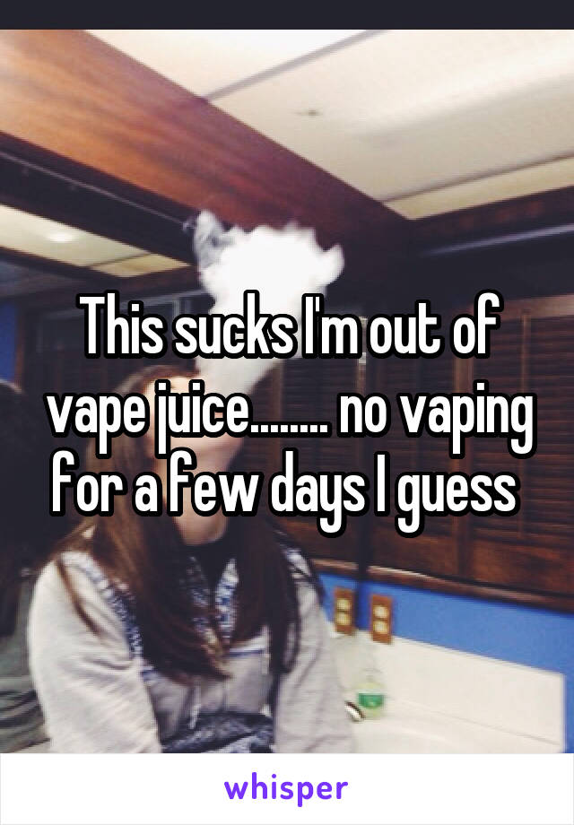 This sucks I'm out of vape juice........ no vaping for a few days I guess 