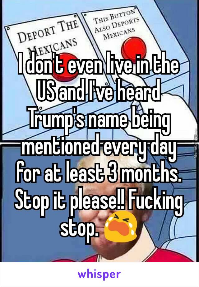 I don't even live in the US and I've heard Trump's name being mentioned every day for at least 3 months. Stop it please!! Fucking stop. 😭