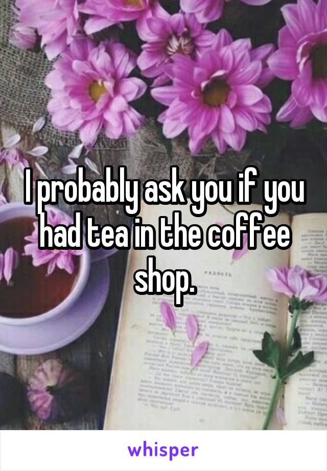 I probably ask you if you had tea in the coffee shop.