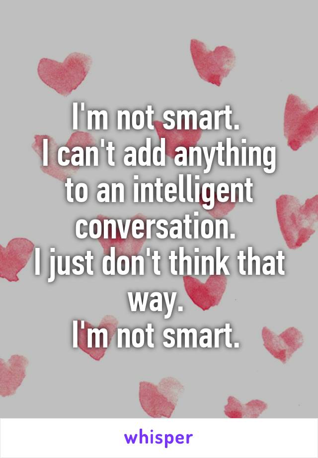 I'm not smart. 
I can't add anything to an intelligent conversation. 
I just don't think that way. 
I'm not smart. 