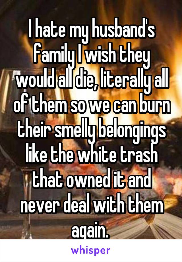 I hate my husband's family I wish they would all die, literally all of them so we can burn their smelly belongings like the white trash that owned it and never deal with them again. 