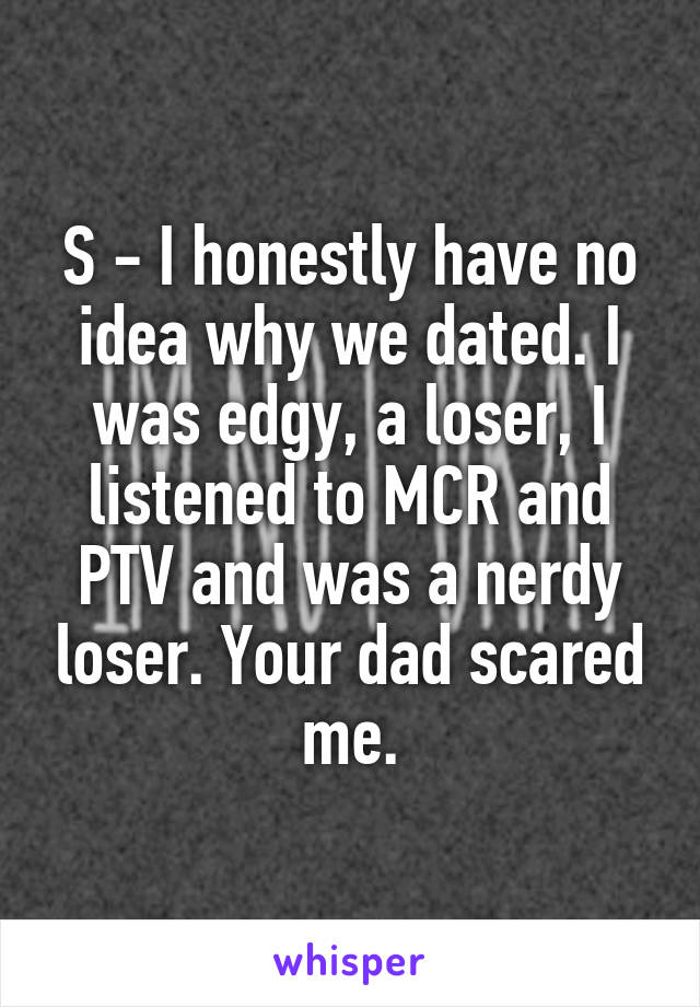 S - I honestly have no idea why we dated. I was edgy, a loser, I listened to MCR and PTV and was a nerdy loser. Your dad scared me.