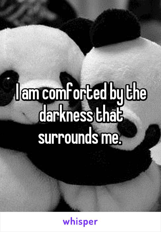 I am comforted by the darkness that surrounds me. 