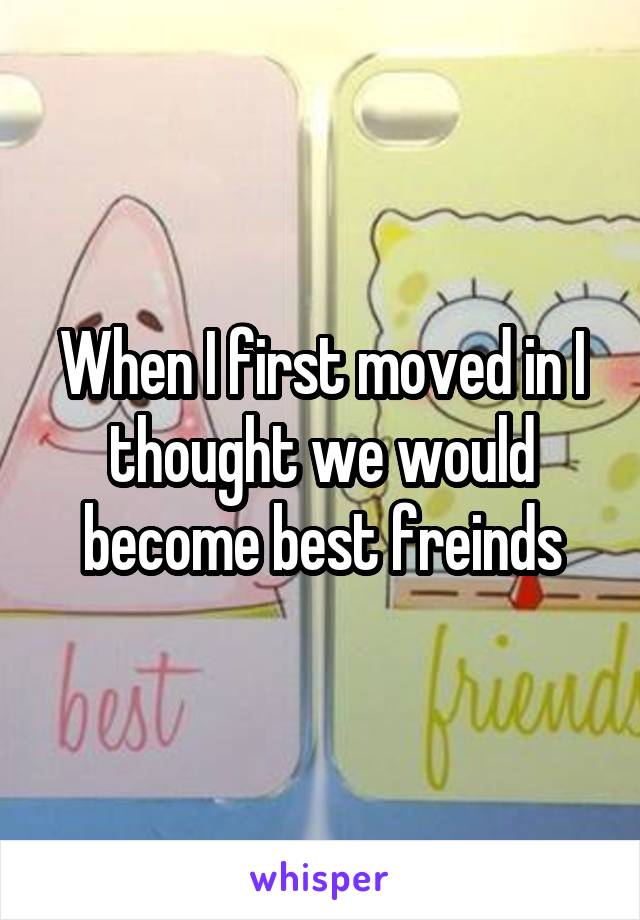 When I first moved in I thought we would become best freinds