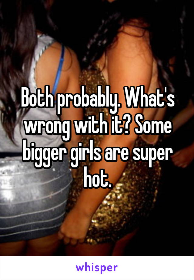 Both probably. What's wrong with it? Some bigger girls are super hot.