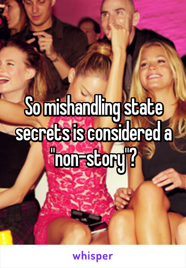 So mishandling state secrets is considered a "non-story"?