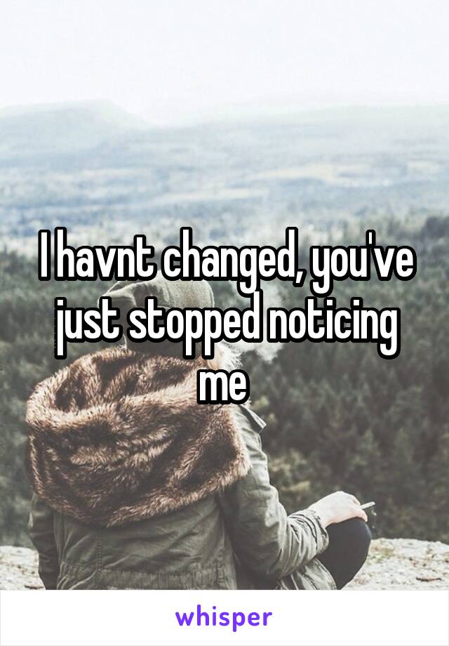 I havnt changed, you've just stopped noticing me 