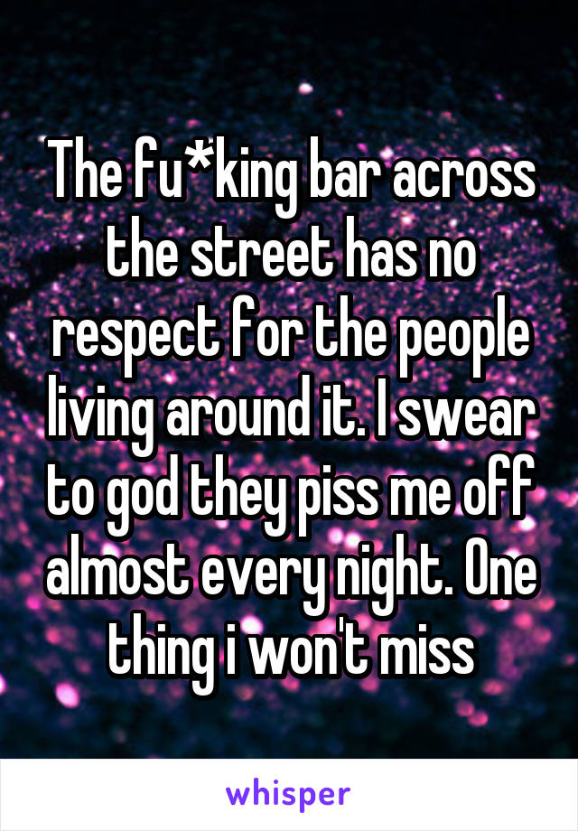 The fu*king bar across the street has no respect for the people living around it. I swear to god they piss me off almost every night. One thing i won't miss