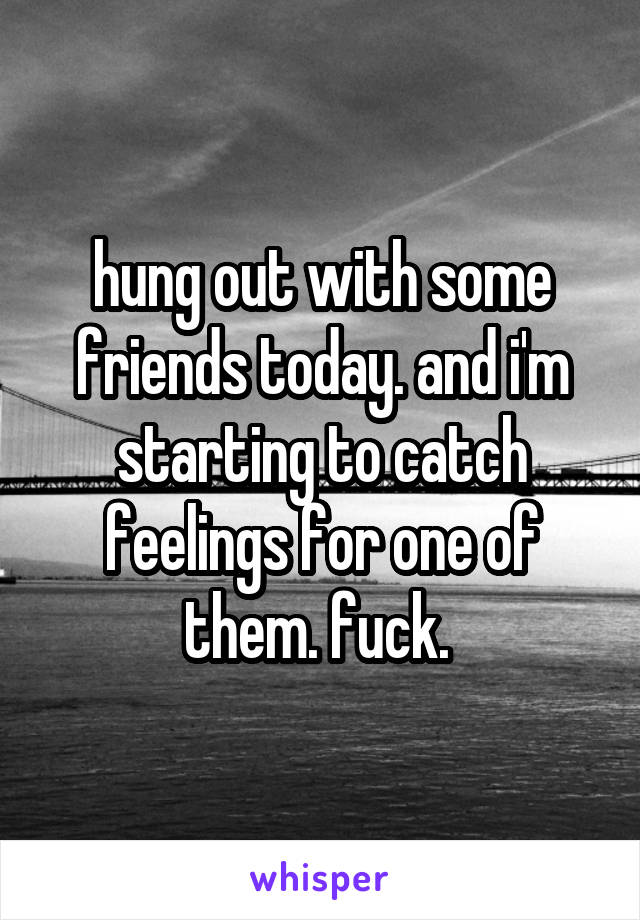hung out with some friends today. and i'm starting to catch feelings for one of them. fuck. 