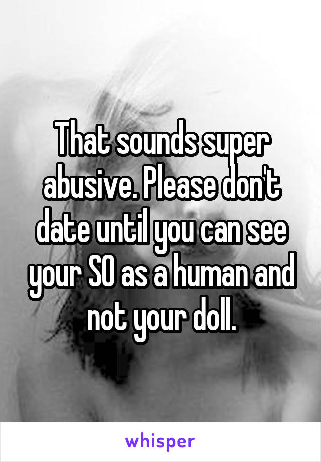 That sounds super abusive. Please don't date until you can see your SO as a human and not your doll.
