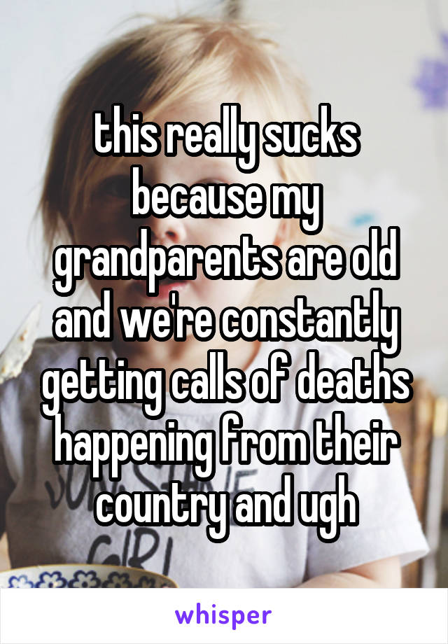 this really sucks because my grandparents are old and we're constantly getting calls of deaths happening from their country and ugh