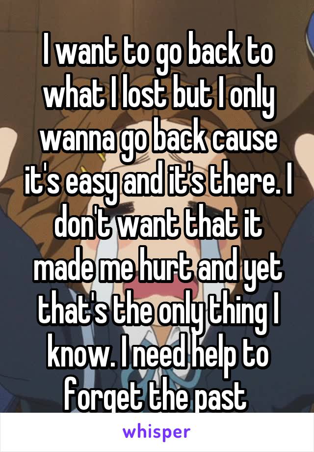 I want to go back to what I lost but I only wanna go back cause it's easy and it's there. I don't want that it made me hurt and yet that's the only thing I know. I need help to forget the past 
