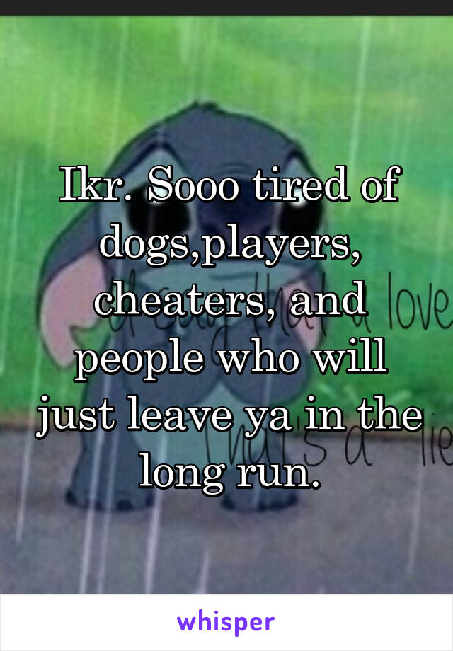 Ikr. Sooo tired of dogs,players, cheaters, and people who will just leave ya in the long run.