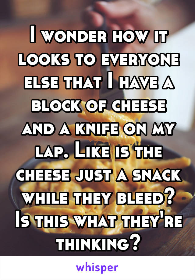 I wonder how it looks to everyone else that I have a block of cheese and a knife on my lap. Like is the cheese just a snack while they bleed? Is this what they're thinking?