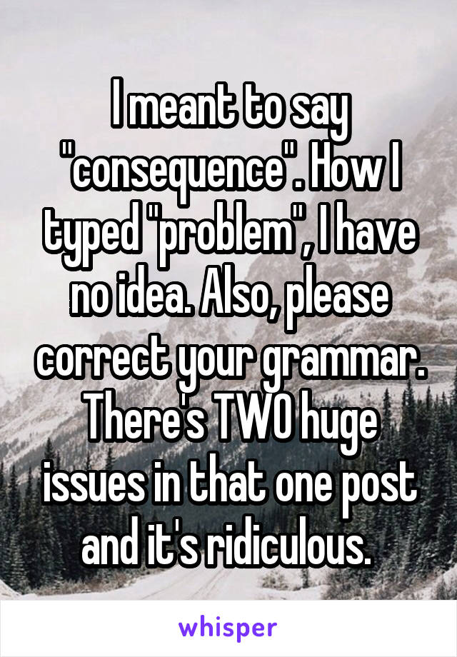 I meant to say "consequence". How I typed "problem", I have no idea. Also, please correct your grammar. There's TWO huge issues in that one post and it's ridiculous. 