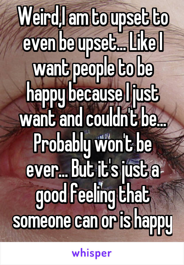 Weird,I am to upset to even be upset... Like I want people to be happy because I just want and couldn't be... Probably won't be ever... But it's just a good feeling that someone can or is happy 