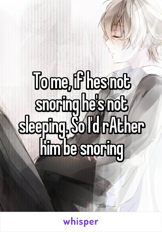 To me, if hes not snoring he's not sleeping. So I'd rAther him be snoring