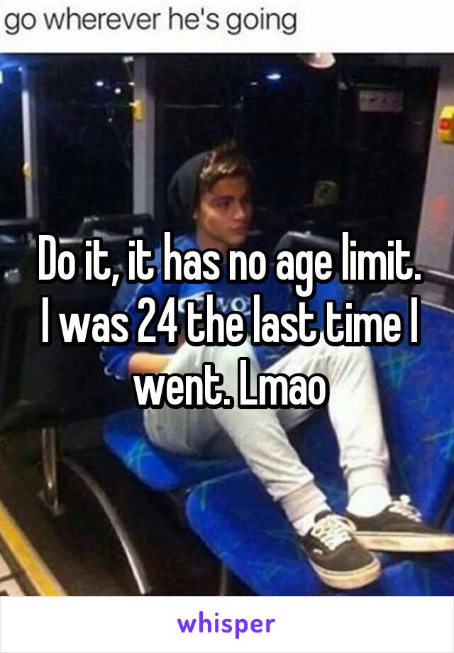 Do it, it has no age limit. I was 24 the last time I went. Lmao