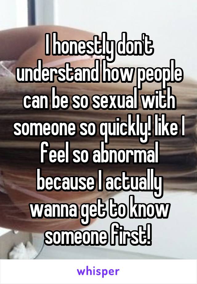 I honestly don't understand how people can be so sexual with someone so quickly! like I feel so abnormal because I actually wanna get to know someone first! 