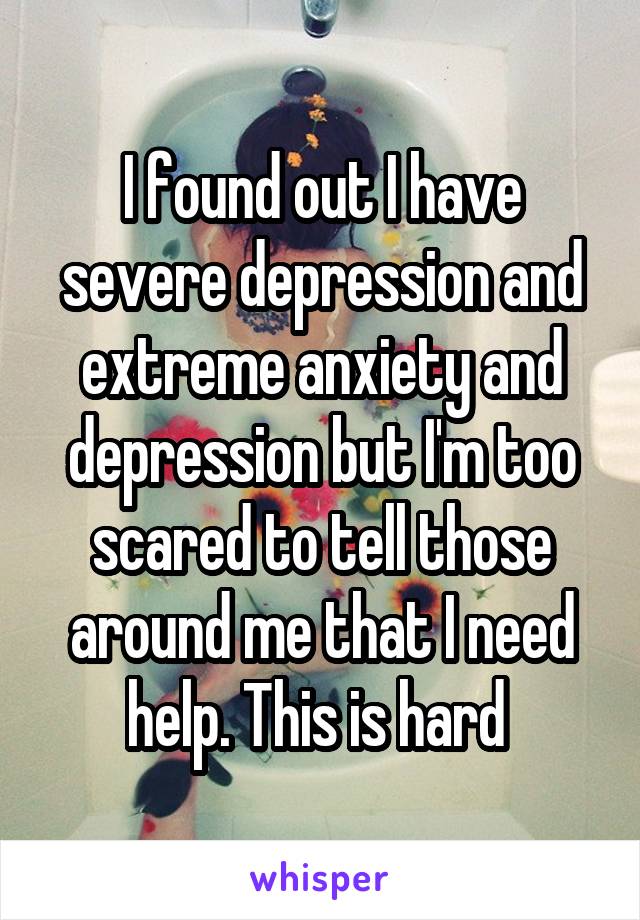 I found out I have severe depression and extreme anxiety and depression but I'm too scared to tell those around me that I need help. This is hard 